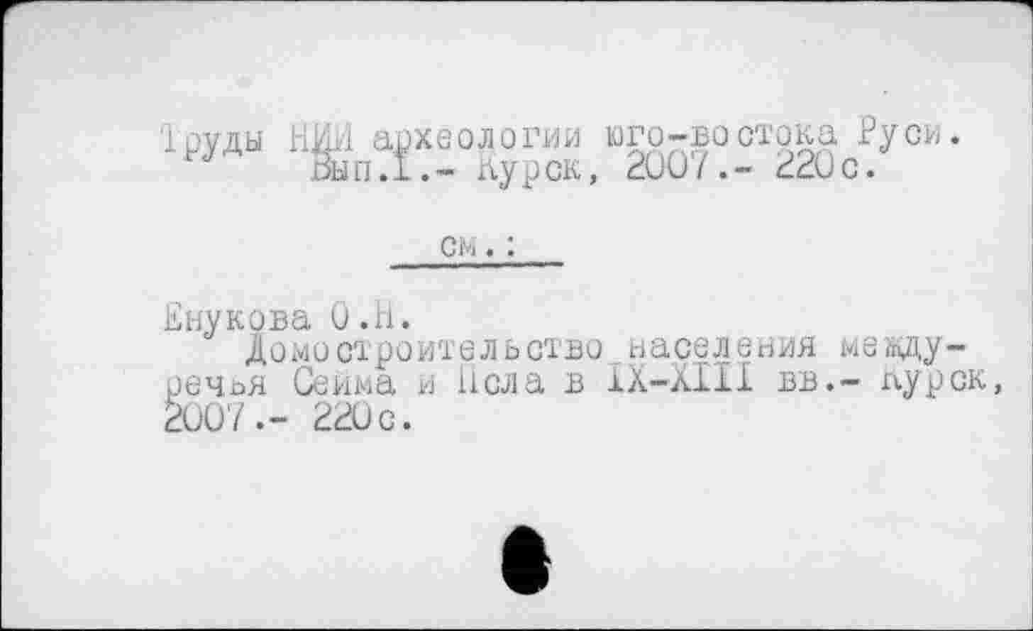 ﻿Труды НИИ археологии юго-востока Руси. Вып.1.- Курск, 200/.- 220с.
см. :
Внукова О.Н.
Домостроительство населения междуречья Сейма и h ела в ІХ-ХІІІ вв.- лурск, 200'7.- 220 с.